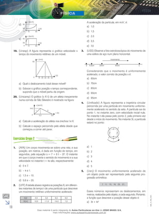 10 
EM_V_FIS_003 
d) 
t (s) 
v (km/h) 
10 85 
90 
36 
0 
e) 
t (s) 
v (km/h) 
10 85 
90 
36 
0 
(Unesp) A figura representa o 19. gráfico velocidade x 
tempo do movimento retilíneo de um móvel. 
t (s) 
v (m/s) 
90 
0 10 20 30 40 50 
a) Qual o deslocamento total desse móvel? 
b) Esboce o gráfico posição x tempo correspondente, 
supondo que o móvel partiu da origem. 
20. (Unicamp) O gráfico (v X t) de um atleta inexperiente 
numa corrida de São Silvestre é mostrado na figura: 
t (h) 
v (km/h) 
24,0 
I II 
0 0,3 0,8 
a) Calcule a aceleração do atleta nos trechos I e II. 
b) Calcule o espaço percorrido pelo atleta desde que 
começou a correr até parar. 
1. (AFA) Um corpo movimenta-se sobre uma reta, e sua 
posição, em metros, é dada em função do tempo, em 
segundos, pela equação s = 7 + 6 t – 2t2. O instante 
em que o corpo inverte o sentido do movimento e a sua 
velocidade no instante t = 4s são, respectivamente: 
a) 0 e 7. 
b) – 4 e 1. 
c) 1,5 e – 10. 
d) 0,6 e – 20. 
2. (UFF) A tabela abaixo registra as posições X, em diferen-tes 
instantes de tempo t de uma partícula que descreve 
um movimento retilíneo uniformemente acelerado: 
t(s) 
X(m) 
0,0 
10,0 
3,0 
-11,0 
6,0 
-14,0 
9,0 
1,0 
A aceleração da partícula, em m/s2, é: 
a) 1,0 
b) 1,5 
c) 2,0 
d) 3,5 
e) 7,0 
3. (USS) Observe a foto estroboscópica do movimento de 
uma esfera de aço num plano horizontal. 
movimento 
0 5,0cm 20cm 45cm x 
Considerando que o movimento é uniformemente 
acelerado, o valor correto da posição x é: 
a) 60cm 
b) 70cm 
c) 80cm 
d) 90cm 
e) 95cm 
4. (Unificado) A figura representa a trajetória circular 
percorrida por uma partícula em movimento uniforme-mente 
acelerado no sentido da seta. A partícula sai do 
ponto 1, no instante zero, com velocidade inicial nula. 
No instante t ela passa pelo ponto 2, pela primeira vez 
desde o início do movimento. No instante 3t, a partícula 
estará no ponto: 
4 3 
5 2 
1 
a) 1 
b) 2 
c) 3 
d) 4 
e) 5 
5. (Uerj) O movimento uniformemente acelerado de 
um objeto pode ser representado pela seguinte pro-gressão 
aritmética: 
7, 11, 15, 19, 23, 27... 
Esses números representam os deslocamentos, em 
metros, realizados pelo objeto, a cada segundo. Portanto, 
a função que descreve a posição desse objeto é: 
a) 3t + 4t2 
Esse material é parte integrante do Aulas Particulares on-line do IESDE BRASIL S/A, 
mais informações www.aulasparticularesiesde.com.br 
 