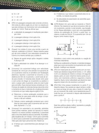 b) 5t + 2t2 
c) 1 + 2t + 4t2 
d) 2 + 3t + 2t2 
6. (ITA) Um passageiro atrasado está correndo a 8,0m/s, 
30m atrás do último vagão de um trem no instante em 
que este começa a se movimentar com uma aceleração 
escalar de 1,0m/s2. Pode-se afirmar que: 
a) a velocidade do passageiro é insuficiente para alcan-çar 
o trem. 
b) o passageiro alcança o trem após 4,3s. 
c) o passageiro alcança o trem após 6,0s. 
d) o passageiro alcança o trem após 4,0s. 
e) o passageiro alcança o trem após 5,0s. 
7. (Fuvest) Um ciclista A inicia uma corrida a partir do 
repouso, acelerado a 0,50m/s2. Nesse instante passa 
por ele outro ciclista B, com velocidade constante de 
5,0m/s e no mesmo sentido que o ciclista A. 
a) Depois de quanto tempo após a largada o ciclista 
A alcança o B? 
b) Qual a velocidade do ciclista A ao alcançar o ci-clista 
B? 
8. (Unicamp) Um automóvel trafega com velocidade 
constante de 12m/s por uma avenida e se aproxima de 
um cruzamento onde há um semáforo com fiscalização 
eletrônica. Quando o automóvel se encontra a uma 
distância de 30m do cruzamento, o sinal muda de ver-de 
para amarelo. O motorista deve decidir entre parar 
o carro antes de chegar ao cruzamento ou acelerar o 
carro e passar pelo cruzamento antes do sinal mudar 
para vermelho. Esse sinal permanece amarelo por 2,2s. 
O tempo de reação do motorista (tempo decorrido entre 
o momento em que o motorista vê a mudança de sinal e 
o momento em que realiza alguma ação) é 0,5s. 
a) Determine a mínima aceleração constante que o 
carro deve ter para parar antes de atingir o cruza-mento 
e não ser multado. 
b) Calcule a menor aceleração constante que o carro 
deve ter para passar pelo cruzamento sem ser mul-tado. 
Aproxime 1,7 3,0. 
9. (Unicamp) Um automóvel e um caminhão, admitidos 
como pontos materiais, partem do repouso no mesmo 
instante e no mesmo sentido. Inicialmente, o automóvel 
está a uma certa distância atrás do caminhão. As acelera-ções 
escalares são, em módulo, 1,0m/s2 para o caminhão 
e 1,8m/s2 para o automóvel. O automóvel alcança o cami-nhão 
após este haver percorrido 50m. Pedem-se: 
20m/s 
Q R P 
003 
FIS_a) O tempo que o automóvel leva para alcançar o ca-minhão. 
V_EM_11 b) A distância a que estava o automóvel atrás do ca-minhão, 
no instante da partida. 
c) As velocidades do automóvel e do caminhão quan-do 
emparelhados. 
10. (UFRJ-Biotec) Um carro está se movendo a 72km/h 
(20m/s). No instante em que ele se encontra a 38m de 
um cruzamento, acende o sinal amarelo, cuja duração 
é 2,0s. Nessa velocidade, o carro tem uma capacidade 
máxima de aceleração de 2,0m/s2 e pode frear, no 
máximo, à razão de 3,0m/s2. O cruzamento tem 10m de 
largura, como mostra a figura. 
38m 10m 
Considere o carro como uma partícula e a reação do 
motorista instantânea. 
Verifique se, acelerando ou freando, o motorista consegue 
evitar que o carro se encontre no cruzamento com o sinal 
fechado. Justifique sua resposta. 
11. (FEI) Um móvel parte de um certo ponto com um movi-mento 
que obedece à seguinte lei horária: s = 4t2, válida 
no SI; s é a abscissa do móvel e t o tempo. Um segundo 
depois, parte um outro móvel do mesmo ponto do pri-meiro, 
com movimento uniforme e seguindo a mesma 
trajetória. Qual a menor velocidade que deverá ter esse 
segundo móvel a fim de encontrar o primeiro? 
12. (PUC-Rio) Uma pessoa inicialmente no ponto P, no 
desenho abaixo, fica parada por algum tempo e então 
se move ao longo do eixo para o ponto Q, onde fica 
por um momento. Ela, então, corre rapidamente para R, 
onde fica por um momento e depois volta lentamente 
para o ponto P. 
0 1 2 3 4 
(m) 
Qual dos gráficos abaixo melhor representa a posição 
da pessoa em função do tempo? 
a) 
b) 
Esse material é parte integrante do Aulas Particulares on-line do IESDE BRASIL S/A, 
mais informações www.aulasparticularesiesde.com.br 
 