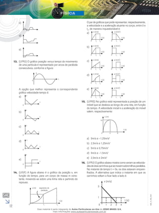 12 
EM_V_FIS_003 
c) 
d) 
e) 
13. (UFRJ) O gráfico posição versus tempo do movimento 
de uma partícula é representado por arcos de parábola 
consecutivos, conforme a figura: 
0 
S 
t 
A opção que melhor representa o correspondente 
gráfico velocidade-tempo é: 
a) 
t 
v 
0 
b) 
t 
v 
0 
c) 
t 
v 
0 
d) 
t 
v 
0 
e) 
t 
v 
0 
14. (UFJF) A figura abaixo é o gráfico da posição x, em 
função do tempo, para um corpo de massa m cons-tante, 
movendo-se sobre uma linha reta e partindo do 
repouso. 
0 
x (m) 
segmento de 
parábola 
t1 t2 
t (s) 
O par de gráficos que pode representar, respectivamente, 
a velocidade e a aceleração atuante no corpo, entre 0 e 
t2, de maneira inquestionável é: 
a) 
t (s) 
v (m/s) 
t1 t2 0 
t (s) 
a (m/s2) 
t1 t2 0 
b) 
t (s) 
v (m/s) 
t1 t2 0 
t (s) 
a (m/s2) 
t1 t2 0 
c) 
t (s) 
v (m/s) 
t1 t2 0 
t (s) 
a (m/s2) 
t1 t2 0 
d) 
t (s) 
v (m/s) 
t1 t2 0 
t (s) 
a (m/s2) 
t1 t2 0 
e) 
t (s) 
v (m/s) 
t1 t2 0 
t (s) 
a (m/s2) 
t1 t2 0 
15. (UFRS) No gráfico está representada a posição de um 
móvel que se desloca ao longo de uma reta, em função 
do tempo. A velocidade inicial e a aceleração do móvel 
valem, respectivamente: 
0 
s (m) 
4 8 
t (s) 
10 
a) 5m/s e –1,25m/s2 
b) 2,5m/s e 1,25m/s2 
c) 5m/s e 0,75m/s2 
d) 5m/s e –1,5m/s2 
e) 2,5m/s e 2m/s2 
16. (UFRJ) O gráfico abaixo mostra como variam as velocida-des 
de dois carrinhos que se movem sobre trilhos paralelos. 
No instante de tempo t = 0s, os dois estavam empare-lhados. 
A alternativa que indica o instante em que os 
carrinhos voltam a ficar lado a lado é: 
0 
v (m/s) 
2 4 
t (s) 
1 
1 3 
3 
Esse material é parte integrante do Aulas Particulares on-line do IESDE BRASIL S/A, 
mais informações www.aulasparticularesiesde.com.br 
 