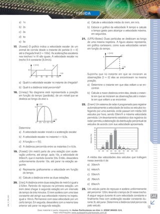 a) 1s 
b) 2s 
c) 3s 
d) 4s 
e) 5s 
17. (Fuvest) O gráfico indica a velocidade escalar de um 
animal de corrida desde o instante de partida (t = 0) 
até a chegada final (t = 100s). As acelerações escalares 
nos trechos I e III são iguais. A velocidade escalar no 
trecho II é constante (6,0m/s). 
6,0 
0 
v (m/s) 
20 
t (s) 
III 
60 80 100 
40 
I 
II 
a) Qual é a velocidade escalar no instante de chegada? 
b) Qual é a distância total percorrida? 
18. (Unesp) No diagrama está representada a posição 
em função do tempo (parábola), de um móvel que se 
desloca ao longo do eixo x. 
10 
0 
x (m) 
2,0 
t (s) 
4,0 6,0 8,0 
Determine: 
a) A velocidade escalar inicial e a aceleração escalar. 
b) A velocidade escalar no instante t = 6,0s. 
c) A função x = f(t). 
d) A distância percorrida entre os instantes 0 e 8,0s. 
19. (Fuvest) Um metrô parte de uma estação com acele-ração 
uniforme, até atingir, após 10s, a velocidade de 
90km/h, que é mantida durante 30s. Então, desacelera 
uniformemente durante 10s, até parar na estação se-guinte. 
a) Represente graficamente a velocidade em função 
do tempo. 
b) Calcule a distância entre as duas estações. 
20. (Uerj) A distância entre duas estações de metrô é igual a 
2,52km. Partindo do repouso na primeira estação, um 
trem deve chegar à segunda estação em um intervalo 
de tempo de três minutos. O trem acelera com uma taxa 
constante até atingir sua velocidade máxima no trajeto, 
igual a 16m/s. Permanece com essa velocidade por um 
certo tempo. Em seguida, desacelera com a mesma taxa 
anterior até parar na segunda estação. 
a) Calcule a velocidade média do trem, em m/s. 
b) Esboce o gráfico da velocidade X tempo e calcule 
o tempo gasto para alcançar a velocidade máxima, 
em segundos. 
21. (UFRJ-Biotec) Duas partículas se deslocam ao longo 
de uma mesma trajetória. A figura abaixo representa, 
em gráfico cartesiano, como suas velocidades variam 
em função do tempo. 
4 
0 
v (m/s) 
2 
t (s) 
Suponha que no instante em que se iniciaram as 
observações (t = 0) elas se encontravam na mesma 
posição. 
a) Determine o instante em que elas voltam a se en-contrar. 
b) Calcule a maior distância entre elas, desde o instan-te 
em que se iniciaram as observações até o instan-te 
em que voltam a se encontrar. 
22. (Enem) Um sistema de radar é programado para registrar 
automaticamente a velocidade de todos os veículos tra-fegando 
por uma avenida, onde passam em média 300 
veículos por hora, sendo 55km/h a máxima velocidade 
permitida. Um levantamento estatístico dos registros do 
radar permitiu a elaboração da distribuição percentual de 
veículos de acordo com sua velocidade aproximada. 
5 
15 
40 
30 
6 
3 1 
10 20 30 40 50 60 70 80 90 100 
Velocidade (km/h) 
Veículos (%) 
45 
40 
35 
30 
25 
20 
15 
10 
5 
0 
A média das velocidades dos veículos que trafegam 
nessa avenida é de: 
a) 35km/h 
b) 44km/h 
c) 55km/h 
d) 76km/h 
e) 85km/h 
23. Um veículo parte do repouso e acelera uniformemente 
até percorrer 120m, levando o tempo de 2t nesse trecho. 
A seguir segue durante 4t com velocidade constante e 
finalmente freia com aceleração escalar constante du-rante 
003 
FIS_V_3t, até parar. Determine a distância total percorrida 
EM_pelo veículo. 
13 Esse material é parte integrante do Aulas Particulares on-line do IESDE BRASIL S/A, 
mais informações www.aulasparticularesiesde.com.br 
 