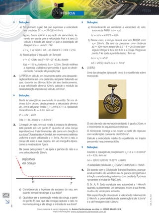 4 
EM_V_FIS_003 
`` Solução: 
a) Em primeiro lugar, há que expressar a velocidade 
em unidades SI: v0 = 36/3,6 =10m/s. 
Agora, basta aplicar a equação da velocidade, le-vando 
em conta que a velocidade final v é zero (o 
veículo é freado até parar) e que a aceleração de 
freagem é a = –4m/s2. Daí: 
v = vo + at ou 0 = 10 – 4t, donde t = 10/4 = 2,5s. 
b) Basta aplicar a equação de Torricelli: 
v 2= v2 
0 +2a s ou 02=102+2(–4).Δs, donde 
8Δs = 100 e, portanto, Δs = 12,5m. Sendo retilínea 
a trajetória, a distância percorrida é igual ao deslo-camento 
(variação de posição) Δs. 
2. (UFPE) Um veículo em movimento sofre uma desacele-ração 
uniforme em uma pista reta, até parar. Sabendo-se 
que, durante os últimos 9,0m de seu deslocamento, 
a sua velocidade diminui 12m/s, calcule o módulo da 
desaceleração imposta ao veículo, em m/s2. 
`` Solução: 
Basta ter atenção ao enunciado da questão. Se nos úl-timos 
9,0m de seu deslocamento a velocidade diminui 
de 12m/s até parar, então v0 = 12m/s e v = 0. Aplicando 
Torricelli com Δs = 9,0m, tem-se: 
02 = 122 – 2a.9 
18a = 144, donde a = 8,0m/s 2. 
3. (Unesp) Um rato, em sua ronda à procura de alimento, 
está parado em um ponto P, quando vê uma coruja 
espreitando-o. Instintivamente, ele corre em direção à 
sua toca T, localizada a 42m dali, em movimento retilíneo 
uniforme e com velocidade v = 7m/s. Ao ver o rato, a 
coruja dá início à sua caçada, em um mergulho típico, 
como o mostrado na figura. 
Ela passa pelo ponto P, 4s após a partida do rato e a 
uma velocidade de 20m/s. 
a) Considerando a hipótese de sucesso do rato, em 
quanto tempo ele atinge a sua toca? 
b) Qual deve ser a aceleração média da coruja, a partir 
do ponto P, para que ela consiga capturar o rato no 
momento em que ele atinge a entrada de sua toca? 
`` Solução: 
a) Considerando ser constante a velocidade do rato, 
trata-se de MRU: s = v. t 
t = s/v = 42/7,0 = 6,0s 
b) Nesse caso, a coruja deverá voar em MRUA com 
v0= 20m/s. Ela terá de percorrer uma distância 
s = 42m num tempo de 6,0 – 4 = 2s (o rato con-seguirá 
chegar à toca em 6,0s e a coruja chegou ao 
ponto P 4s após a partida deste). Tem-se: 
s = v0t + at2/2 
42 = 20(2)+4a/2 ou a = 1m/s2 
4. (UERJ) 
Uma das atrações típicas do circo é o equilibrista sobre 
monociclo. 
O raio da roda do monociclo utilizado é igual a 20cm, e 
o movimento do equilibrista é retilíneo. 
O monociclo começa a se mover a partir do repouso 
com aceleração constante de 0,50m/s2. 
Calcule a velocidade média do equilibrista no trajeto 
percorrido nos primeiros 6,0s. 
`` Solução: 
Usando a equação da posição com v0 = 0, a = 0,50m/s2 
e t = 6,0s, tem-se: 
s = 0(6,0)+(0,50) (6,0)2/2 = 9,0m. 
A velocidade média vale vm= s/ t = 9,0m/6,0s = 1,5m/s 
5. De acordo com o Código de Trânsito Brasileiro, avançar 
sinal vermelho de semáforo ou de parada obrigatória é 
infração considerada gravíssima, com perda de 7 pontos 
na carteira e multa de R$173,00. 
O Sr. A. P. Sado conduzia seu automóvel a 144km/h 
quando, subitamente, um semáforo, 450m à sua frente, 
mudou de verde para amarelo. 
Pela especificação do veículo, a velocidade máxima é de 
216km/h, a potencialidade de aceleração é de 3,0m/s2 
e a de frenagem vale 4,0m/s2. 
Esse material é parte integrante do Aulas Particulares on-line do IESDE BRASIL S/A, 
mais informações www.aulasparticularesiesde.com.br 
 