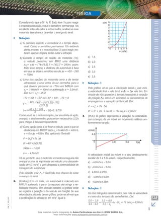Considerando que o Sr. A. P. Sado leve 7s para reagir 
à inopinada situação, e que o semáforo permaneça 10s 
em alerta antes de exibir a luz vermelha, analise se esse 
motorista teve chance de evitar o avanço do sinal. 
`` Solução: 
a) O primeiro aspecto a considerar é o tempo dispo-nível. 
Como o semáforo permanece 10s exibindo 
alerta amarelo e o motorista leva 7s para reagir, res-taram 
apenas 3s para tentar evitar a infração. 
b) Durante o tempo de reação do motorista (7s), 
o veículo percorreu em MRU uma distância 
s0= v. t = (144/3,6).7 = (40).7 = 280m; assim, 
findo esse tempo, a distância do automóvel à faixa 
em que se situa o semáforo era de s = 450 – 280 
= 170m. 
c) Uma das opções do motorista seria a de tentar 
ultrapassar o sinal antes da luz vermelha, para o 
quê deveria percorrer os 170m em MRUA com 
v= 144km/h = 40m/s e aceleração a = 3,0m/s2. 
0 Daí: s = vt + at2/2 
0170 = 40t + 1,5t2 ou 1,5t2 + 40t – 170 = 0 
– 40 t = 
402 – (4)(1,5)(–170) 
(2)(1,5) 
t – 40 51, 186 
3 – 30,40; 3,729 
Como se vê, se o motorista optou por essa linha de ação, 
avançou o sinal vermelho, pois seriam necessários 3,72s 
para chegar à faixa correspondente. 
d) Outra opção seria a de frear o veículo, para o que se 
deslocaria em MRUR com v0 =144km/h = 40m/s, 
v = 0 e Δs =170m. Daí, aplicando Torricelli: 
v2 = (v0)2+2a. s 
02 =402+2a(170) 
340a = –1 600 
a = – 4,71m/s2 
Vê-se, portanto, que o motorista somente conseguiria não 
avançar o sinal se imprimisse ao veículo uma desacele-ração 
de 4,71m/s2, o que ultrapassa a potencialidade de 
frenagem do automóvel. 
Pelo exposto, o Sr. A. P. Sado não teve chance de evitar 
o avanço do sinal. 
6. (Unifesp) Em um teste, um automóvel é colocado em 
MRUV acelerado a partir do repouso até atingir a ve-locidade 
máxima. Um técnico constrói o gráfico onde 
se registra a posição x do veículo em função de sua 
velocidade v. Através desse gráfico, pode-se afirmar que 
a aceleração do veículo é, em m/s2, igual a: 
v(m/s) 
a) 1,5 
b) 2,0 
c) 2,5 
d) 3,0 
e) 3,5 
`` Solução: B 
Pelo gráfico, vê-se que a velocidade inicial vvale zero, 
0 a velocidade final v vale 6m/s e s = x vale 9m. Em 
virtude de não aparecer o tempo necessário à variação 
de posição s, isto é um indicativo da conveniência de 
empregarmos a equação de Torricelli. Daí: 
v2 = v2 + 2a . s 
0 
62 = 02 + 2a . 9 ou 36 = 18a ou a = 2,0m/s2 
7. (PUC) O gráfico representa a variação da velocidade, 
com o tempo, de um móvel em movimento retilíneo uni-formemente 
variado. 
A velocidade inicial do móvel e o seu deslocamento 
escalar de 0 a 5,0s valem, respectivamente; 
a) –4,0m/s e – 5,0m 
b) –6,0m/s e – 5,0m 
c) 4,0m/s e 25m 
d) –4,0m/s e 5,0m 
e) –6,0m/s e 25m 
`` Solução: B 
Os dois triângulos determinados pela reta de velocidade 
e o eixo dos tempos são semelhantes. Daí: 
5,0 — 3,0 
4,0 – 0,0 
003 
FIS_= 3,0 — 0,0 
ou -2v= 12 ou v=-6,0m/s. 
V_0,0 – v0 0EM_0 
5 Esse material é parte integrante do Aulas Particulares on-line do IESDE BRASIL S/A, 
mais informações www.aulasparticularesiesde.com.br 
 
