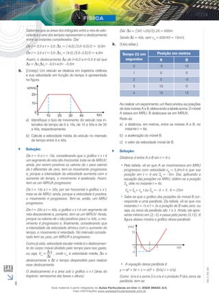 6 
EM_V_FIS_003 
Daí: s = ((40 +20)/2).20 = 600m. 
Sendo t = 40s, vem vm = 600/40 = 15m/s 
9. (Uerj-adap.) 
Tempo (t) em 
segundos 
Posição em metros 
A B 
0 -5 15 
1 0 0 
2 5 -5 
3 10 0 
4 15 15 
Ao realizar um experimento, um físico anotou as posições 
de dois móveis A e B, elaborando a tabela acima. O móvel 
A estava em MRU; B deslocava-se em MRUV. 
Pede-se: 
a) a distância, em metros, entre os móveis A e B, no 
instante t = 6s; 
b) a aceleração do móvel B; 
c) o valor da velocidade inicial de B. 
`` Solução: 
Distância d entre A e B em t = 6 s: 
••Pela tabela, vê-se que A se movimentava em MRU 
progressivo com velocidade vA = 5,0m/s e que sua 
posição em t = 0 era S0 = –5m. Daí, aplicando a 
equação das posições no MRU, obtém-se a posição 
SA dele no instante t = 6s: 
SA= S0+ vA t ou SA = –5 + 5 . 6 = 25m 
••Sabe-se que o gráfico das posições do móvel B cor-responde 
a uma parábola. Da tabela, vê-se que nos 
instantes t = 1s e t = 3s a posição de B valia zero; ou 
seja, os zeros da parábola são 1 e 3. Ainda, ela apre-senta 
mínimo em (2,–5) e passa pelo ponto (0,15). A 
figura abaixo mostra o gráfico dessa parábola: 
•• A equação dessa parábola é: 
y = at2 + bt + c = a(t2 
+ (b/a) t + c/a). 
Como -b/a é a soma S e c/a é o produto P dos zeros da 
parábola, tem-se: 
Sabemos que as áreas dos triângulos entre a reta de velo-cidade 
e o eixo dos tempos representam o deslocamento 
entre os instantes considerados. Daí: 
De t = 0,0 a t = 3,0: s1 = (-6,0).(3,0–0,0)/2 = -9,0m 
De t = 3,0 a t = 5,0: s2 = (4,0).(5,0–3,0)/2 = 4,0m 
Assim, o deslocamento s de t=0,0 a t=5,0 é tal que 
s = s1 s2= -9,0+4,0= –5,0m 
8. (Unesp) Um veículo se desloca em trajetória retilínea 
e sua velocidade em função do tempo é apresentada 
na figura. 
a) Identifique o tipo de movimento do veículo nos in-tervalos 
de tempo de 0 a 10s, de 10 a 30s e de 30 
a 40s, respectivamente. 
b) Calcule a velocidade média do veículo no intervalo 
de tempo entre 0 e 40s. 
`` Solução: 
De t = 0 a t = 10s, considerando que o gráfico v x t é 
um segmento de reta não-horizontal, trata-se de MRUV; 
ainda, por serem positivos os valores de v para valores 
de t diferentes de zero, tem-se movimento progressivo 
e, porque a intensidade da velocidade aumenta com o 
aumento do tempo, o movimento é acelerado. Assim, 
tem-se um MRUA progressivo. 
De t = 10s a t = 30s, por ser horizontal o gráfico v x t, 
trata-se de MRU; ainda, porque a velocidade é positiva, 
o movimento é progressivo. Tem-se, então, um MRU 
progressivo. 
De t = 30s a t = 40s, o gráfico v x t é um segmento de 
reta descendente e, portanto, tem-se um MRUV. Ainda, 
porque os valores de v são positivos para t ≠ 40s, o mo-vimento 
é progressivo e, finalmente, considerando que 
a intensidade da velocidade diminui com o aumento do 
tempo, o movimento é retardado. No intervalo conside-rado 
tem-se, pois, um MRUR e progressivo. 
Como já visto, velocidade escalar média é o deslocamen-to 
do corpo móvel dividido pelo tempo para isso gasto; 
ou seja, Vm = s 
t 
, onde vm é velocidade média, s o 
­deslocamento 
e t o tempo despendido para realizar 
esse deslocamento. 
O deslocamento é a área sob o gráfico v x t (área do 
trapézio: semissoma das bases x altura). 
Esse material é parte integrante do Aulas Particulares on-line do IESDE BRASIL S/A, 
mais informações www.aulasparticularesiesde.com.br 
 