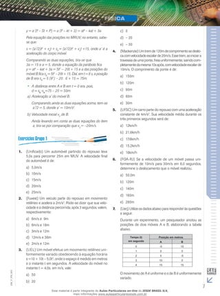 y = a (t2 – St + P) = a (t2 – 4t + 3) = at2 – 4at + 3a. 
Pela equação das posições no MRUV, no entanto, sabe-se 
que: 
s = (a’/2)t2 + v0t + s0 = (a’/2)t2 + v0t +15, onde a’ é a 
aceleração do corpo móvel. 
Comparando as duas equações, tira-se que 
3a = 15 e a = 5, donde a equação da parábola fica 
y = at2 – 4at + 3a = 5t2 — 20t + 15 e a das posições do 
móvel B fica sB = 5t2 – 20t + 15. Daí, em t = 6 s, a posição 
de B era sB = 5 (62) – 20 . 6 + 15 = 75m. 
•• A distância entre A e B em t = 0 era, pois, 
d = sB-sA=75 – 25 = 50m. 
a) Aceleração a’ do móvel B: 
Comparando ainda as duas equações acima, tem-se 
a’/2 = 5, donde a’ = 10m/s2. 
b) Velocidade inicial v0 de B: 
Ainda levando em conta as duas equações do item 
a, tira-se por comparação que v0 = –20m/s. 
1. (Unificado) Um automóvel partindo do repouso leva 
5,0s para percorrer 25m em MUV. A velocidade final 
do automóvel é de: 
a) 5,0m/s 
b) 10m/s 
c) 15m/s 
d) 20m/s 
e) 25m/s 
2. (Fuvest) Um veículo parte do repouso em movimento 
retilíneo e acelera a 2m/s2. Pode-se dizer que sua velo-cidade 
e a distância percorrida, após 3 segundos, valem, 
respectivamente: 
a) 6m/s e 9m 
b) 6m/s e 18m 
c) 3m/s e 12m 
d) 12m/s e 36m 
e) 2m/s e 12m 
3. (UEL) Um móvel efetua um movimento retilíneo uni-formemente 
variado obedecendo à equação horária 
s =10 + 10t – 5,0t2, onde o espaço é medido em metros 
e o instante t em segundos. A velocidade do móvel no 
instante t = 4,0s, em m/s, vale: 
a) 50 
b) 20 
c) 0 
d) – 20 
e) – 30 
4. (Mackenzie) Um trem de 120m de comprimento se deslo-ca 
com velocidade escalar de 20m/s. Esse trem, ao iniciar a 
travessia de uma ponte, freia uniformemente, saindo com-pletamente 
da mesma 10s após, com velocidade escalar de 
10m/s. O comprimento da ponte é de: 
a) 150m 
b) 120m 
c) 90m 
d) 60m 
e) 30m 
5. (UFSC) Um carro parte do repouso com uma aceleração 
constante de 4m/s2. Sua velocidade média durante os 
três primeiros segundos será de: 
a) 12km/h 
b) 21,6km/h 
c) 17,6km/h 
d) 15,2km/h 
e) 16km/h 
6. (FOA-RJ) Se a velocidade de um móvel passa uni-formemente 
de 10m/s para 30m/s em 8,0 segundos, 
determine o deslocamento que o móvel realizou. 
a) 50,0m 
b) 120m 
c) 140m 
d) 160m 
e) 280m 
7. (Uerj) Utilize os dados abaixo para responder às questões 
a seguir. 
Durante um experimento, um pesquisador anotou as 
posições de dois móveis A e B, elaborando a tabela 
abaixo. 
003 
O movimento de A é uniforme e o de B é uniformemente 
FIS_variado. 
V_EM_7 Esse material é parte integrante do Aulas Particulares on-line do IESDE BRASIL S/A, 
mais informações www.aulasparticularesiesde.com.br 
 