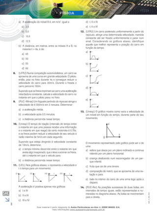 8 
EM_V_FIS_003 
a) A aceleração do móvel B é, em m/s2, igual a: 
a) 2,5 
b) 5,0 
c) 10,0 
d) 12,5 
b) A distância, em metros, entre os móveis A e B, no 
instante t = 6s, é de: 
a) 45 
b) 50 
c) 55 
d) 60 
8. (UFRJ) Numa competição automobilística, um carro se 
aproxima de uma curva em grande velocidade. O piloto, 
então, pisa no freio durante 4s e consegue reduzir a 
velocidade do carro para 30m/s. Durante a freada o 
carro percorre 160m. 
Supondo que os freios imprimam ao carro uma aceleração 
retardadora constante, calcule a velocidade do carro no 
instante em que o piloto pisou no freio. 
9. (PUC–Minas) Um foguete partindo do repouso atinge a 
velocidade de 6 000m/s em 2 minutos. Determinar: 
a) a aceleração média. 
b) a velocidade após 0,5 minutos. 
c) a distância percorrida nesse tempo. 
10. (Unesp) O tempo de reação (intervalo de tempo entre 
o instante em que uma pessoa recebe uma informação 
e o instante em que reage) de certo motorista é 0,70s; 
e os freios podem reduzir a velocidade de seu veículo à 
razão máxima de 5m/s em cada segundo. 
Supondo que esteja dirigindo à velocidade constante 
de 10m/s, determine: 
a) o tempo mínimo decorrido entre o instante em que 
avista algo inesperado, que o leva a acionar os freios, 
até o instante em que o veículo para. 
b) a distância percorrida nesse tempo. 
11. (UEL) Nos gráficos abaixo, v representa a velocidade e 
t o tempo para um movimento. 
t 
(I) v 
(II) v (III) v t (IV) v t 
t 
A aceleração é positiva apenas nos gráficos: 
a) I e III 
b) II e III 
c) III e IV 
d) I, II e III 
e) I, II e IV 
12. (UFRJ) Um carro acelerado uniformemente a partir do 
repouso, atinge uma determinada velocidade, mantida 
constante até ser freado uniformemente e parar num 
sinal. Considerando os gráficos abaixo, identifique 
aquele que melhor representa a posição do carro em 
função do tempo. 
a) 
t 
x 
b) 
t 
x 
c) 
t 
x 
d) 
t 
x 
e) 
t 
x 
13. (Unesp) O gráfico mostra como varia a velocidade de 
um móvel em função do tempo, durante parte do seu 
movimento. 
t 
v 
0 
O movimento representado pelo gráfico pode ser o de 
uma: 
a) esfera que desce por um plano inclinado e continua 
rolando por um plano horizontal. 
b) criança deslizando num escorregador de um par-que 
infantil. 
c) fruta que cai de uma árvore. 
d) composição de metrô, que se aproxima de uma es-tação 
e para. 
e) bala no interior do cano de uma arma logo após o 
disparo. 
14. (PUC-Rio) As posições sucessivas de duas bolas, em 
intervalos de tempo iguais, estão representadas e nu-meradas 
no diagrama abaixo. As bolas se movimentam 
para a direita. 
Esse material é parte integrante do Aulas Particulares on-line do IESDE BRASIL S/A, 
mais informações www.aulasparticularesiesde.com.br 
 