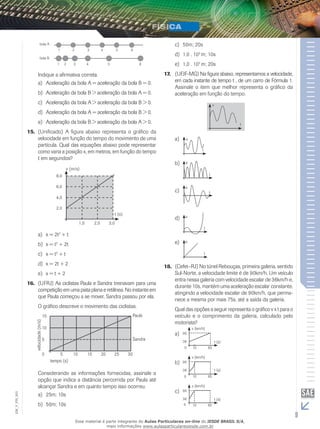 1 
bola A 
2 3 4 5 6 
1 2 3 4 5 6 
bola B 
Indique a afirmativa correta. 
a) Aceleração da bola A = aceleração da bola B = 0. 
b) Aceleração da bola B > aceleração da bola A = 0. 
c) Aceleração da bola A > aceleração da bola B > 0. 
d) Aceleração da bola A = aceleração da bola B > 0. 
e) Aceleração da bola B > aceleração da bola A > 0. 
15. (Unificado) A figura abaixo representa o gráfico da 
velocidade em função do tempo do movimento de uma 
partícula. Qual das equações abaixo pode representar 
como varia a posição x, em metros, em função do tempo 
t em segundos? 
t (s) 
v (m/s) 
8,0 
6,0 
4,0 
2,0 
1,0 2,0 3,0 
a) x = 2t2 + t 
b) x = t2 + 2t 
c) x = t2 + t 
d) x = 2t + 2 
e) x = t + 2 
16. (UFRJ) As ciclistas Paula e Sandra treinavam para uma 
competição em uma pista plana e retilínea. No instante em 
que Paula começou a se mover, Sandra passou por ela. 
O gráfico descreve o movimento das ciclistas. 
15 
10 
5 
5 10 15 20 25 30 
tempo (s) 
velocidade (m/s) 
Paula 
Sandra 
0 
Considerando as informações fornecidas, assinale a 
opção que indica a distância percorrida por Paula até 
alcançar Sandra e em quanto tempo isso ocorreu. 
a) 25m; 10s 
b) 50m; 10s 
c) 50m; 20s 
d) 1,0 . 102 m; 10s 
e) 1,0 . 102 m; 20s 
17. (UFJF-MG) Na figura abaixo, representamos a velocidade, 
em cada instante de tempo t , de um carro de Fórmula 1. 
Assinale o item que melhor representa o gráfico da 
aceleração em função do tempo. 
t 
v 
a) 
t 
a 
b) 
t 
a 
a 
c) t 
d) 
t 
a 
e) 
t 
a 
18. (Cefet–RJ) No túnel Rebouças, primeira galeria, sentido 
Sul-Norte, a velocidade limite é de 90km/h. Um veículo 
entra nessa galeria com velocidade escalar de 36km/h e, 
durante 10s, mantém uma aceleração escalar constante, 
atingindo a velocidade escalar de 90km/h, que perma-nece 
a mesma por mais 75s, até a saída da galeria. 
Qual das opções a seguir representa o gráfico v x t para o 
veículo e o comprimento da galeria, calculado pelo 
motorista? 
a) 
t (s) 
v (km/h) 
10 85 
90 
36 
0 
b) 
t (s) 
v (km/h) 
10 85 
90 
36 
0 
c) 
90 
003 
FIS_t (s) 
V_EM_9 v (km/h) 
10 85 
36 
0 
Esse material é parte integrante do Aulas Particulares on-line do IESDE BRASIL S/A, 
mais informações www.aulasparticularesiesde.com.br 
 