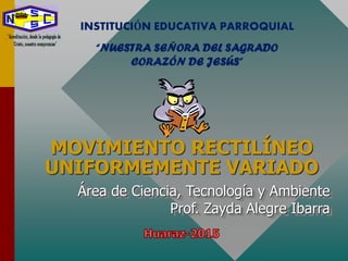 MOVIMIENTO RECTILÍNEO
UNIFORMEMENTE VARIADO
Área de Ciencia, Tecnología y Ambiente
Prof. Zayda Alegre Ibarra
INSTITUCIÓN EDUCATIVA PARROQUIAL
“NUESTRA SEÑORA DEL SAGRADO
CORAZÓN DE JESÚS”
 