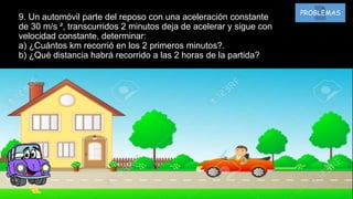9. Un automóvil parte del reposo con una aceleración constante
de 30 m/s ², transcurridos 2 minutos deja de acelerar y sigue con
velocidad constante, determinar:
a) ¿Cuántos km recorrió en los 2 primeros minutos?.
b) ¿Qué distancia habrá recorrido a las 2 horas de la partida?
PROBLEMAS
 
