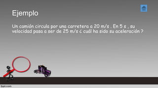Ejemplo
Un camión circula por una carretera a 20 m/s . En 5 s , su
velocidad pasa a ser de 25 m/s ¿ cuál ha sido su aceleración ?
 
