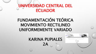UNIVERSIDAD CENTRAL DEL
ECUADOR
FUNDAMENTACIÓN TEÓRICA
MOVIMIENTO RECTILINEO
UNIFORMEMENTE VARIADO
KARINA PUPIALES
2A
 