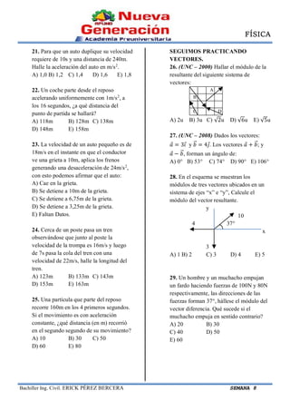 FÍSICA
Bachiller Ing. Civil. ERICK PÉREZ BERCERA SEMANA 8
21. Para que un auto duplique su velocidad
requiere de 10s y una distancia de 240m.
Halle la aceleración del auto en m/s2
.
A) 1,0 B) 1,2 C) 1,4 D) 1,6 E) 1,8
22. Un coche parte desde el reposo
acelerando uniformemente con 1m/s2
, a
los 16 segundos, ¿a qué distancia del
punto de partida se hallará?
A) 118m B) 128m C) 138m
D) 148m E) 158m
23. La velocidad de un auto pequeño es de
18m/s en el instante en que el conductor
ve una grieta a 10m, aplica los frenos
generando una desaceleración de 24m/s2
,
con esto podemos afirmar que el auto:
A) Cae en la grieta.
B) Se detiene a 10m de la grieta.
C) Se detiene a 6,75m de la grieta.
D) Se detiene a 3,25m de la grieta.
E) Faltan Datos.
24. Cerca de un poste pasa un tren
observándose que junto al poste la
velocidad de la trompa es 16m/s y luego
de 7s pasa la cola del tren con una
velocidad de 22m/s, halle la longitud del
tren.
A) 123m B) 133m C) 143m
D) 153m E) 163m
25. Una partícula que parte del reposo
recorre 160m en los 4 primeros segundos.
Si el movimiento es con aceleración
constante, ¿qué distancia (en m) recorrió
en el segundo segundo de su movimiento?
A) 10 B) 30 C) 50
D) 60 E) 80
SEGUIMOS PRACTICANDO
VECTORES.
26. (UNC – 2000) Hallar el módulo de la
resultante del siguiente sistema de
vectores:
A
B
C D
A) 2u B) 3u C) √2u D) √6u E) √5u
27. (UNC – 2008) Dados los vectores:
𝑎⃗ = 3𝑖⃗ y 𝑏⃗⃗ = 4𝑗⃗. Los vectores 𝑎⃗ + 𝑏⃗⃗; y
𝑎⃗ − 𝑏⃗⃗, forman un ángulo de:
A) 0° B) 53° C) 74° D) 90° E) 106°
28. En el esquema se muestran los
módulos de tres vectores ubicados en un
sistema de ejes “x” e “y”, Calcule el
módulo del vector resultante.
y
10
4 37°
x
3
A) 1 B) 2 C) 3 D) 4 E) 5
29. Un hombre y un muchacho empujan
un fardo haciendo fuerzas de 100N y 80N
respectivamente, las direcciones de las
fuerzas forman 37°, hállese el módulo del
vector diferencia. Qué sucede si el
muchacho empuja en sentido contrario?
A) 20 B) 30
C) 40 D) 50
E) 60
 