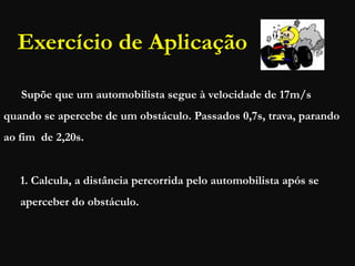 Exercício de Aplicação
Supõe que um automobilista segue à velocidade de 17m/s
quando se apercebe de um obstáculo. Passados 0,7s, trava, parando
ao fim de 2,20s.
1. Calcula, a distância percorrida pelo automobilista após se
aperceber do obstáculo.
 
