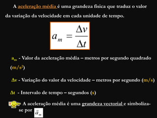 A aceleração média é uma grandeza física que traduz o valor
da variação da velocidade em cada unidade de tempo.
t
v
am
am - Valor da aceleração média – metros por segundo quadrado
(m/s2)
v - Variação do valor da velocidade – metros por segundo (m/s)
t - Intervalo de tempo – segundos (s)
A aceleração média é uma grandeza vectorial e simboliza-
se por
ma

 
