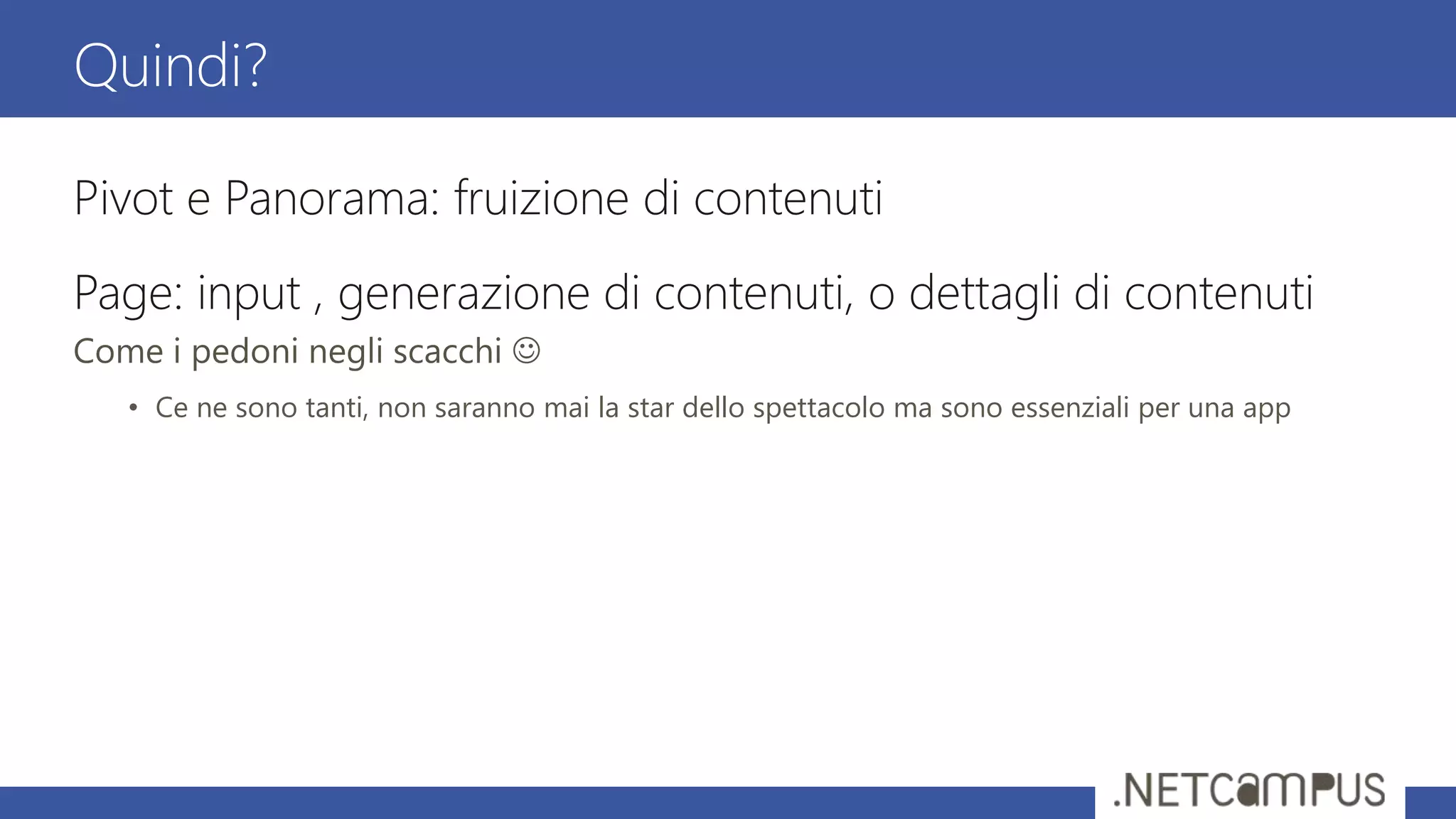 Pivot e Panorama: fruizione di contenuti
Page: input , generazione di contenuti, o dettagli di contenuti
Come i pedoni negli scacchi 
• Ce ne sono tanti, non saranno mai la star dello spettacolo ma sono essenziali per una app
Quindi?
 