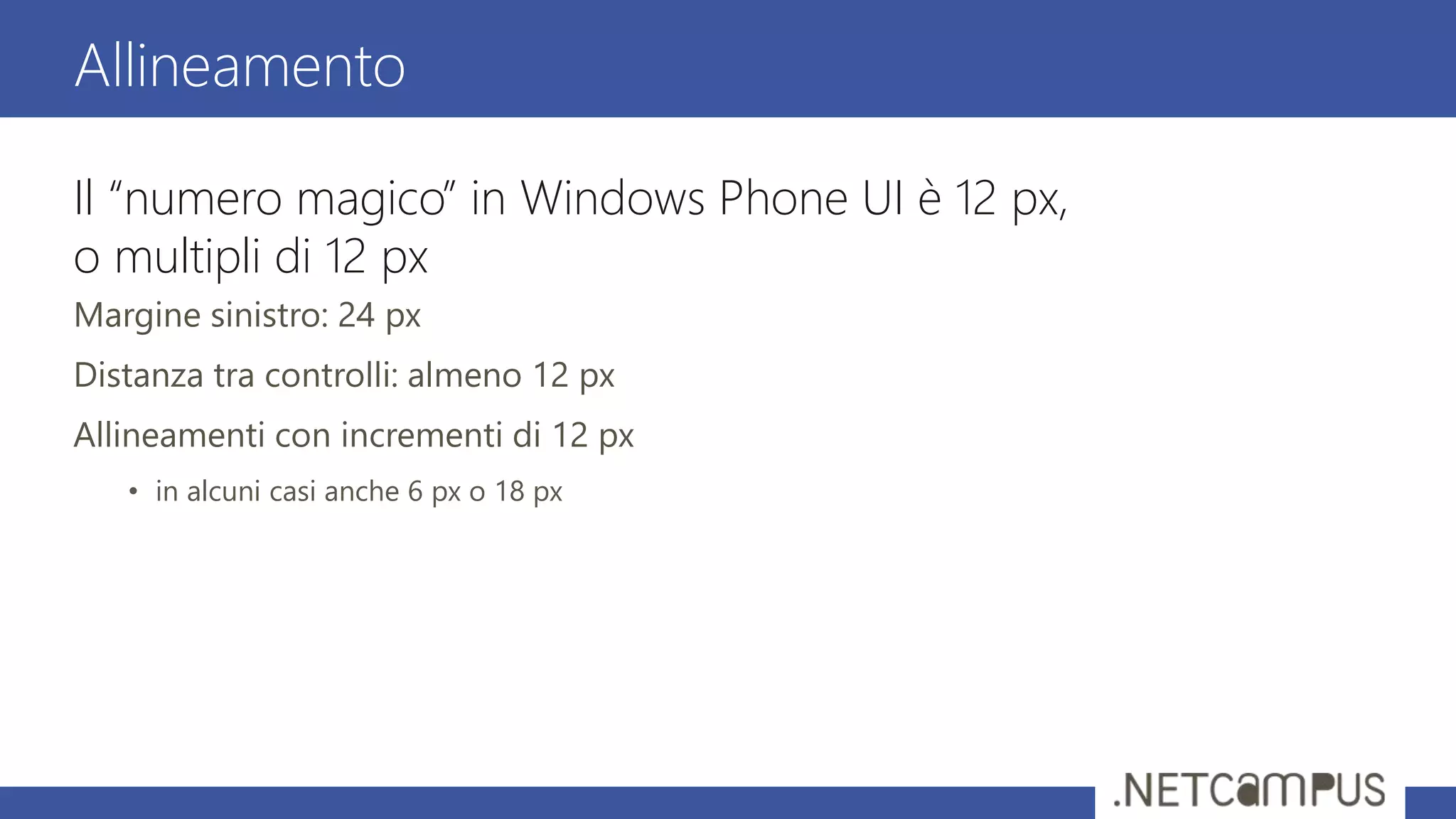 Il “numero magico” in Windows Phone UI è 12 px,
o multipli di 12 px
Margine sinistro: 24 px
Distanza tra controlli: almeno 12 px
Allineamenti con incrementi di 12 px
• in alcuni casi anche 6 px o 18 px
Allineamento
 
