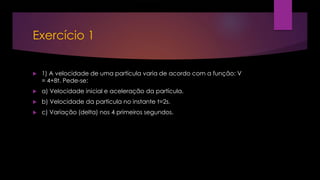 Exercício 1
 1) A velocidade de uma partícula varia de acordo com a função: V
= 4+8t. Pede-se:
 a) Velocidade inicial e aceleração da partícula.
 b) Velocidade da partícula no instante t=2s.
 c) Variação (delta) nos 4 primeiros segundos.
 