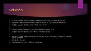 Solução
 1º passo: Analise a função dada e relacione com a fórmula geral: V= Vo+ at.
 Veja que o 4 está exatamente no lugar do Vo e 8 no lugar do a (aceleração).
 Então a resposta da letra a: Vo = 4m/s e a = 8m/s²

 2ºpasso: Pegue a função e coloque no lugar do tempo (t) 2s.
 Então a resposta da letra b: V = 4 + 8.2 = 4+ 16 = 20 m/s

 3ºpasso: Calcule a velocidade no instante 4s e subtraia da velocidade inicial, assim vc
terá a variação:
 V4= 4 + 8.4= 36m/s
 Delta V= V4 - Vo = 36 - 4 = 32m/s (variação)
 