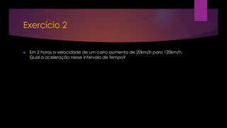 Exercício 2
 Em 2 horas a velocidade de um carro aumenta de 20km/h para 120km/h.
Qual a aceleração nesse intervalo de tempo?
 