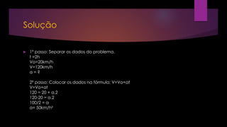 Solução
 1º passo: Separar os dados do problema.
t =2h
Vo=20km/h
V=120km/h
a = ?
2º passo: Colocar os dados na fórmula: V=Vo+at
V=Vo+at
120 = 20 + a.2
120-20 = a.2
100/2 = a
a= 50km/h²
 