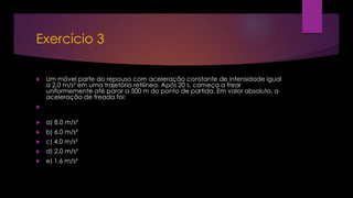 Exercício 3
 Um móvel parte do repouso com aceleração constante de intensidade igual
a 2,0 m/s² em uma trajetória retilínea. Após 20 s, começa a frear
uniformemente até parar a 500 m do ponto de partida. Em valor absoluto, a
aceleração de freada foi:

 a) 8,0 m/s²
 b) 6,0 m/s²
 c) 4,0 m/s²
 d) 2,0 m/s²
 e) 1,6 m/s²
 