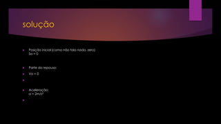 solução
 Posição inicial (como não fala nada, zero)
So = 0
 Parte do repouso:
 Vo = 0

 Aceleração:
a = 2m/s²

 
