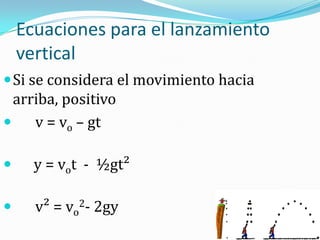 Ecuaciones para el lanzamiento
    vertical
 Si se considera el movimiento hacia
  arriba, positivo
    v = vo – gt

     y = vot - ½gt²

     v² = vo2- 2gy
 