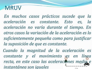 MRUV
En muchos casos prácticos sucede que la
aceleración es constante. Esto es, la
aceleración no varía durante el tiempo. En
otros casos la variación de la aceleración es lo
suficientemente pequeña como para justificar
la suposición de que es constante.
Cuando la magnitud de la aceleración es
constante y el movimiento es en línea
recta, en este caso las aceleraciones media e
instantánea son iguales
 