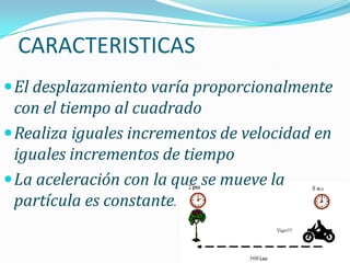 CARACTERISTICAS
 El desplazamiento varía proporcionalmente
  con el tiempo al cuadrado
 Realiza iguales incrementos de velocidad en
  iguales incrementos de tiempo
 La aceleración con la que se mueve la
  partícula es constante.
 