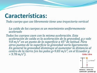 Características:
Todo cuerpo que cae libremente tiene una trayectoria vertical

  La caída de los cuerpos es un movimiento uniformemente
  acelerado
Todos los cuerpos caen con la misma aceleración. Esta
  aceleración de caída es la aceleración de la gravedad, g y vale
  9.8 m/s² en un punto de la superficie a 45° de latitud. Para
  otros puntos de la superficie la gravedad varía ligeramente.
  En general la gravedad disminuye al aumentar la distancia al
  centro de la tierra (en los polos g=9.83 m/s²; en el Ecuador g
  = 9.78 m/s²).
 
