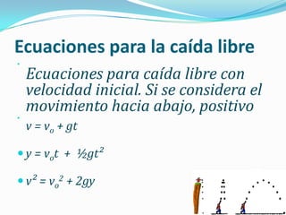Ecuaciones para la caída libre


    Ecuaciones para caída libre con
    velocidad inicial. Si se considera el
    movimiento hacia abajo, positivo


    v = vo + gt

 y = vot + ½gt²

 v² = vo2 + 2gy
 