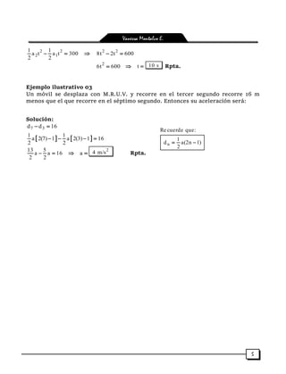 Vanessa Montalvo E.
5
2 2
2 1
1 1
a t a t 300
2 2
   2 2
8t 2t 600 
2
6t 600  t  10 s Rpta.
Ejemplo ilustrativo 03
Un móvil se desplaza con M.R.U.V. y recorre en el tercer segundo recorre 16 m
menos que el que recorre en el séptimo segundo. Entonces su aceleración será:
Solución:
7 3d d 16 
   1 1
a 2(7) 1 a 2(3) 1 16
2 2
   
13 5
a a 16
2 2
   a 
2
4 m/s Rpta.
n
Re cuerde que:
1
d a(2n 1)
2
 
 