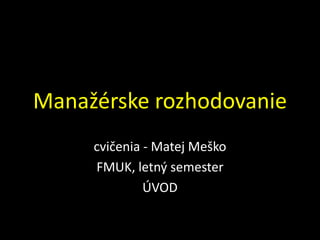 Manažérske rozhodovanie
     cvičenia - Matej Meško
     FMUK, letný semester
              ÚVOD
 