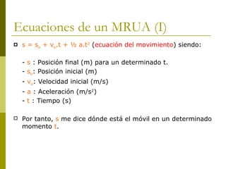 Ecuaciones de un MRUA (I)
 s = so + vo.t + ½ a.t2
(ecuación del movimiento) siendo:
- s : Posición final (m) para un determinado t.
- so: Posición inicial (m)
- vo: Velocidad inicial (m/s)
- a : Aceleración (m/s2
)
- t : Tiempo (s)
 Por tanto, s me dice dónde está el móvil en un determinado
momento t.
 