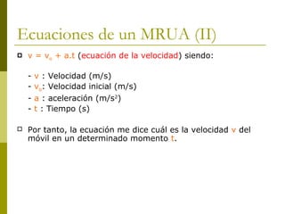 Ecuaciones de un MRUA (II)
 v = vo + a.t (ecuación de la velocidad) siendo:
- v : Velocidad (m/s)
- vo: Velocidad inicial (m/s)
- a : aceleración (m/s2
)
- t : Tiempo (s)
 Por tanto, la ecuación me dice cuál es la velocidad v del
móvil en un determinado momento t.
 