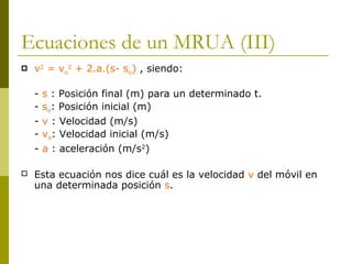 Ecuaciones de un MRUA (III)
 v2
= vo
2
+ 2.a.(s- so) , siendo:
- s : Posición final (m) para un determinado t.
- so: Posición inicial (m)
- v : Velocidad (m/s)
- vo: Velocidad inicial (m/s)
- a : aceleración (m/s2
)
 Esta ecuación nos dice cuál es la velocidad v del móvil en
una determinada posición s.
 