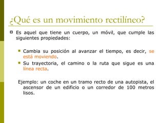 ¿Qué es un movimiento rectilíneo?
 Es aquel que tiene un cuerpo, un móvil, que cumple las
siguientes propiedades:
 Cambia su posición al avanzar el tiempo, es decir, se
está moviendo.
 Su trayectoria, el camino o la ruta que sigue es una
línea recta.
Ejemplo: un coche en un tramo recto de una autopista, el
ascensor de un edificio o un corredor de 100 metros
lisos.
 