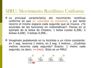 MRU: Movimiento Rectilíneo Uniforme
 La principal característica del movimiento rectilíneo
uniforme es que su velocidad es constante, y por tanto
recorre el mismo espacio cada segundo que se mueve. ¿Te
acuerdas de las funciones en matemáticas?. Piensa en el
ejemplo de la bolsa de Chaskis: 1 bolsa cuesta 0,30€; 2
bolsas 0,60€; 3 bolsas 0,90€…
 Imagínate pedaleando en tu bicicleta a un ritmo constante:
en 1 seg. recorres 1 metro, en 2 seg. 2 metros... ¿Cuántos
metros recorres cada segundo? Exacto: 1 metro cada
segundo, es decir, v=1m/s. ¡Esto es un MRU!
 