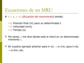 Ecuaciones de un MRU
 s = so + v.t (Ecuación del movimiento) siendo:
- s: Posición final (m) para un determinado t.
- v: Velocidad (m/s)
- t: Tiempo (s)
 Por tanto, s me dice dónde está el móvil en un determinado
momento t.
 En nuestro ejemplo anterior para t=1s. s=1m; para t=2s.→
s=2m; etc.→
 