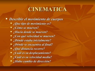 CCIINNEEMMAATTIICCAA 
 DDeessccrriibbiirr eell mmoovviimmiieennttoo ddee ccuueerrppooss 
 ¿QQuuee ttiippoo ddee mmoovviimmiieennttoo eess?? 
 ¿CCóómmoo ssee mmuueevveenn?? 
 ¿HHaacciiaa ddoonnddee ssee mmuueevveenn?? 
 ¿CCoonn qquuéé vveelloocciiddaadd ssee mmuueevveenn?? 
 ¿DDóónnddee eessttaabbaa iinniicciiaallmmeennttee?? 
 ¿DDóónnddee ssee eennccuueennttrraa aall ffiinnaall?? 
 ¿QQuuéé ddiissttaanncciiaa rreeccoorrrree?? 
 ¿CCuuááll eess ssuu ddeessppllaazzaammiieennttoo?? 
 ¿CCuuááll eess ssuu vveelloocciiddaadd mmeeddiiaa?? 
 ¿HHuubboo ccaammbbiioo ddee ddiirreecccciióónn?? 
 