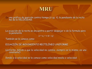 MMRRUU 
EEnn uunnaa ggrrááffiiccaa ddee ppoossiicciióónn ccoonnttrraa ttiieemmppoo ((xx vvss.. tt)),, llaa ppeennddiieennttee ddee llaa rreeccttaa 
mmee ddaa llaa VVEELLOOCCIIDDAADD.. 
LLaa eeccuuaacciióónn ddee llaa rreeccttaa ssee eennccuueennttrraa aa ppaarrttiirr ddeessppeejjaarr xx ddee llaa ffoorrmmuullaa ppaarraa 
llaa ppeennddiieennttee 
xx == xx00 ++ vv ((tt –– tt00)) 
TTaammbbiiéénn ssee llee ccoonnooccee ccoommoo:: 
EECCUUAACCIIÓÓNN DDEE MMOOVVIIMMIIEENNTTOO RREECCTTIILLÍÍNNEEOO UUNNIIFFOORRMMEE 
((uunniiffoorrmmee ddeebbiiddoo aa qquuee llaa vveelloocciiddaadd nnoo ccaammbbiiaa,, ssiieemmpprree eess llaa mmiissmmaa,, eess uunnaa 
ccoonnssttaannttee)) 
DDoonnddee aa llaa vveelloocciiddaadd ssee llee ccoonnooccee ccoommoo vveelloocciiddaadd mmeeddiiaa oo vveelloocciiddaadd 
 