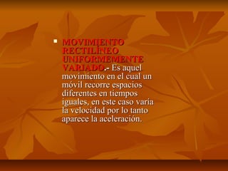  MMOOVVIIMMIIEENNTTOO 
RREECCTTIILLÍÍNNEEOO 
UUNNIIFFOORRMMEEMMEENNTTEE 
VVAARRIIAADDOO..-- EEss aaqquueell 
mmoovviimmiieennttoo eenn eell ccuuaall uunn 
mmóóvviill rreeccoorrrree eessppaacciiooss 
ddiiffeerreenntteess eenn ttiieemmppooss 
iigguuaalleess,, eenn eessttee ccaassoo vvaarrííaa 
llaa vveelloocciiddaadd ppoorr lloo ttaannttoo 
aappaarreeccee llaa aacceelleerraacciióónn.. 
 