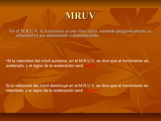 MMRRUUVV 
EEnn eell MM..RR..UU..VV.. llaa ttrraayyeeccttoorriiaa eess uunnaa llíínneeaa rreeccttaa,, vvaarriiaannddoo pprrooggrreessiivvaammeennttee llaa 
vveelloocciiddaadd yyaa sseeaa aauummeennttaannddoo oo ddiissmmiinnuuyyeennddoo.. 
•Si la velocidad del móvil aumenta, en el M.R.U.V. se dice que el movimiento es 
acelerado, y el signo de la aceleración será positivo. 
Si la velocidad del móvil disminuye en el M.R.U.V. se dice que el movimiento es 
retardado, y el signo de la aceleración será negativo 
 