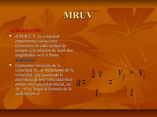 MMRRUUVV 
AACCEELLEERRAACCIIÓÓNN 
 eell MM..RR..UU..VV.. llaa vveelloocciiddaadd 
eexxppeerriimmeennttaa vvaarriiaacciioonneess 
ccoonnssttaanntteess eenn ccaaddaa uunniiddaadd ddee 
ttiieemmppoo;; aa llaa rreellaacciióónn ddee eessttaass ddooss 
mmaaggnniittuuddeess ssee LLAA llllaammaa 
aacceelleerraacciióónn.. 
 LLllaammaammooss vvaarriiaacciióónn ddee llaa 
vveelloocciiddaadd Dvv,, aall iinnccrreemmeennttoo ddee llaa 
vveelloocciiddaadd,, qquuee rreessuullttaa ddee llaa 
ddiiffeerreenncciiaa ddee uunnaa vveelloocciiddaadd ffiinnaall 
mmeennooss uunnaa vveelloocciiddaadd iinniicciiaall,, aassíí 
v 
a v f i v 
Dvv ==vvff--vvii lluueeggoo llaa ffóórrmmuullaa ddee llaa 
aacceelleerraacciióónn eess t 
t 
- 
= D = 
 