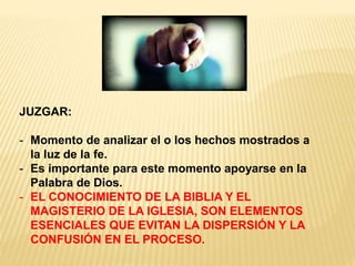 JUZGAR:
- Momento de analizar el o los hechos mostrados a
la luz de la fe.
- Es importante para este momento apoyarse en la
Palabra de Dios.
- EL CONOCIMIENTO DE LA BIBLIA Y EL
MAGISTERIO DE LA IGLESIA, SON ELEMENTOS
ESENCIALES QUE EVITAN LA DISPERSIÓN Y LA
CONFUSIÓN EN EL PROCESO.
 