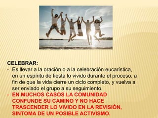 CELEBRAR:
- Es llevar a la oración o a la celebración eucarística,
en un espíritu de fiesta lo vivido durante el proceso, a
fin de que la vida cierre un ciclo completo, y vuelva a
ser enviado el grupo a su seguimiento.
- EN MUCHOS CASOS LA COMUNIDAD
CONFUNDE SU CAMINO Y NO HACE
TRASCENDER LO VIVIDO EN LA REVISIÓN,
SINTOMA DE UN POSIBLE ACTIVISMO.
 