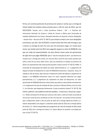 Documento assinado digitalmente, conforme MP n.° 2.200-2/2001, Lei n.° 11.419/2006 e Resolução n.° 09/2008, do TJPR/OE
O documento pode ser acessado no endereço eletrônico http://www.tjpr.jus.br
Página 2 de 9
Agravo de Instrumento nº 1.137.151-2
firmou um contrato particular de promessa de compra e venda; que a entrega do
imóvel objeto da tratativa estava prevista para o mês de maio de 2012; que em
29/11/2010 “assinou com a Caixa Econômica Federal – CEF – o ‘Contrato por
Instrumento Particular de Compra e Venda de Terreno e Mútuo para Construção de
Unidade Habitacional com Fiança, Alienação Fiduciária em Garantia e Outras Obrigações
– Pessoa Física – Recursos GFTS” (f. 48-TJ); que sempre cumpriu com suas obrigações
contratuais; que até o dia 21/3/2013 o imóvel ainda não tinha sido entregue; que
o atraso na entrega do bem fez com que ele precisasse alugar um imóvel para
morar; que desde junho de 2012 vem pagando aluguel no valor de R$900,00, mas
que em razão da impontualidade, nos dois últimos meses antes do ajuizamento
da ação teve que pagar R$950,00; que a “taxa de evolução da obra”, que deveria ter
cessado com a entrega das chaves, em maio de 2012, ainda lhe está sendo cobrada; que
sofreu, junto de sua noiva, abalo moral, “pois seu casamento se realizou em fevereiro de
2013 e seu apartamento não estava pronto quando o enlace ocorreu” (f. 50-TJ). Pediu “a
concessão da antecipação dos efeitos da tutela, determinando-se: c.1.: o pagamento de
aluguel em favor do Requerente no valor de R$950,00 (novecentos e cinquenta reais), em
relação ao mês de março, haja vista que o Requerente ainda não efetuou o pagamento do
aluguel, e de R$900,00 (novecentos reais) nos meses seguintes (desconto por pagar
pontualmente); c.2.: o pagamento do condomínio em favor do Requerente, em valor
aproximado de R$200,00 (duzentos reais), boleto que pode ser apresentado mensalmente;
c.3: o pagamento da taxa de evolução de obra, prevista na Cláusula Sétima, inciso III, letra
‘c’, do Contrato, pela Requerida diretamente à Caixa Econômica Federal” (f. 62-TJ). No
mérito, pediram a procedência total dos pedidos, “condenando a Requerida a pagar:
e.1.: Multa contratual de 2% (dois por cento) ao mês sobre o valor do imóvel, acrescida de
1% (um por cento) de juros moratórios ao mês ‘Pro-rata-die’, nos mesmos termos previsto
para o Requerente, desde o mês de junho de 2012 até a entrega efetiva do imóvel; e.2.:
Valores despendidos com aluguel e condomínio desde julho de 2012 até a entrega efetiva
do imóvel; e.3.: Valores despendidos para pagamento da Taxa de Evolução de Obra desde
junho de 2012 até a entrega do imóvel; e.4.: Danos Morais em quantia a ser fixada por
esse d. juízo” (f. 63-TJ).
 