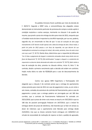 Documento assinado digitalmente, conforme MP n.° 2.200-2/2001, Lei n.° 11.419/2006 e Resolução n.° 09/2008, do TJPR/OE
O documento pode ser acessado no endereço eletrônico http://www.tjpr.jus.br
Página 3 de 9
Agravo de Instrumento nº 1.137.151-2
Os pedidos liminares foram acolhidos por meio da decisão de
f. 30/33-TJ. Segundo a MMª Juíza, a verossimilhança das alegações estava
demonstrada no instrumento particular de promessa de compra e venda sujeito à
condição resolutiva e outras avenças, mormente na cláusula 5 do quadro de
resumo, que prevê o prazo de entrega da obra para maio de 2012, enquanto que
o fundado receio de dano irreparável ou de difícil reparação, por sua vez, poderia,
segundo ela, ser encontrado no fato de que “a taxa de evolução de obra paga
mensalmente à CEF deveria incidir apenas até a data da entrega da obra. Desse modo, a
partir de junho de 2012 passou a ser ônus da requerida, vez que decorre de sua
inadimplência contratual na entrega do imóvel, não sendo, portanto, ônus do autor arcar
com esse custo” (f. 32-TJ). Diante disso, determinou que a requerida (a) efetuasse
“em 15 dias o pagamento de aluguel e condomínio atrasados desde março deste ano em
favor do Requerente” (f. 32-TJ); (b) continuasse “a pagar o aluguel e o condomínio do
requerente no decorrer desta demanda até ordem em contrário” (f. 32-TJ), bem como a
taxa de evolução da obra, prevista na cláusula sétima, inciso III, letra ‘c’ do
contrato, desde o primeiro vencimento após a decisão até ordem em contrário.
Impôs multa diária no valor de R$300,00 para o caso de descumprimento da
decisão.
Contra isso agrava MRV Engenharia e Participações S/A
alegando que a cláusula 5 do contrato previa que a entrega do apartamento
estava prevista para maio de 2012 em caso de pagamento à vista, ou em vinte e
seis meses, contados da assinatura do contrato de financiamento, para o caso de
pagamento a prazo; que a entrega poderia ser prorrogada por até 180 dias
corridos; que o contrato de financiamento habitacional foi assinado em
29/11/2010, que o prazo de vinte e seis meses se exauriu em 29/1/2013 e que os
180 dias de possível prorrogação findaram em 29/7/2013; que o imóvel foi
entregue dentro do prazo de tolerância, não havendo que se falar em atraso ou
dever de indenizar; que o apartamento está liberado para entrega desde
25/4/2013, mas que as chaves somente foram entregues em 10/8/2013 em
virtude da necessidade de realização de reparos no bem a pedido do agravado;
 