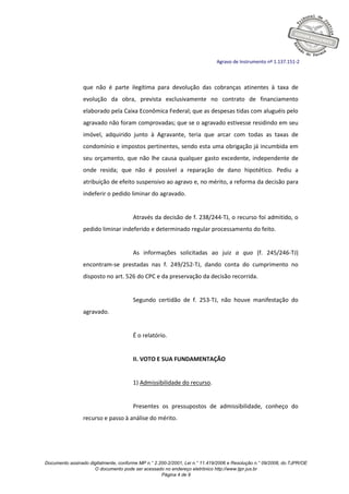 Documento assinado digitalmente, conforme MP n.° 2.200-2/2001, Lei n.° 11.419/2006 e Resolução n.° 09/2008, do TJPR/OE
O documento pode ser acessado no endereço eletrônico http://www.tjpr.jus.br
Página 4 de 9
Agravo de Instrumento nº 1.137.151-2
que não é parte ilegítima para devolução das cobranças atinentes à taxa de
evolução da obra, prevista exclusivamente no contrato de financiamento
elaborado pela Caixa Econômica Federal; que as despesas tidas com aluguéis pelo
agravado não foram comprovadas; que se o agravado estivesse residindo em seu
imóvel, adquirido junto à Agravante, teria que arcar com todas as taxas de
condomínio e impostos pertinentes, sendo esta uma obrigação já incumbida em
seu orçamento, que não lhe causa qualquer gasto excedente, independente de
onde resida; que não é possível a reparação de dano hipotético. Pediu a
atribuição de efeito suspensivo ao agravo e, no mérito, a reforma da decisão para
indeferir o pedido liminar do agravado.
Através da decisão de f. 238/244-TJ, o recurso foi admitido, o
pedido liminar indeferido e determinado regular processamento do feito.
As informações solicitadas ao juiz a quo (f. 245/246-TJ)
encontram-se prestadas nas f. 249/252-TJ, dando conta do cumprimento no
disposto no art. 526 do CPC e da preservação da decisão recorrida.
Segundo certidão de f. 253-TJ, não houve manifestação do
agravado.
É o relatório.
II. VOTO E SUA FUNDAMENTAÇÃO
1) Admissibilidade do recurso.
Presentes os pressupostos de admissibilidade, conheço do
recurso e passo à análise do mérito.
 