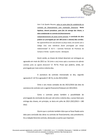 Documento assinado digitalmente, conforme MP n.° 2.200-2/2001, Lei n.° 11.419/2006 e Resolução n.° 09/2008, do TJPR/OE
O documento pode ser acessado no endereço eletrônico http://www.tjpr.jus.br
Página 6 de 9
Agravo de Instrumento nº 1.137.151-2
item 5 do Quadro Resumo, salvo se outra data for estabelecida no
contrato de financiamento com instituição financeira. Nesta
hipótese, deverá prevalecer, para fins de entrega das chaves, a
data estabelecida no contrato de financiamento.
Independentemente do prazo acima previsto, a conclusão da obra
poderá ser prorrogada por até 180 (cento e oitenta) dias corridos.
Na superveniência de caso fortuito ou força maior, de acordo com o
Código Civil, esta tolerância ficará prorrogada por tempo
indeterminado” (f. 81-TJ – Contrato Particular de Promessa de
Compra e Venda – quadro resumo - destaquei).
Assim sendo, as chaves do imóvel deveriam ser entregues ao
agravado em maio de 2012 ou “26 (vinte e seis) meses após a assinatura do referido
contrato junto ao agente financeiro” (f. 76-TJ). Prazo que poderia, ainda, ser
prorrogado por mais cento e oitenta dias.
A assinatura do contrato mencionado se deu, segundo
agravante (f. 14-TJ) e agravado (f. 48-TJ), no dia 29/11/2010.
Vinte e seis meses contados do dia 29/11/2010 (da data da
assinatura do contrato com o agente financeiro) findavam em 29/1/2013.
Como o contrato previa também a possibilidade de
prorrogação da conclusão da obra por até cento e oitenta dias, o prazo fatal para
entrega das chaves, em princípio, se daria em julho de 2013 (29/1/2013 + 180
dias).
Ocorre que o contrato também dizia que se fosse fixada outra
data para conclusão das obras no contrato de financiamento, esta prevaleceria.
Eis a redação literal do contrato, destacadas as partes que importam:
 