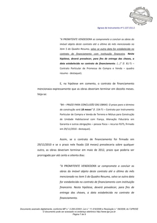Documento assinado digitalmente, conforme MP n.° 2.200-2/2001, Lei n.° 11.419/2006 e Resolução n.° 09/2008, do TJPR/OE
O documento pode ser acessado no endereço eletrônico http://www.tjpr.jus.br
Página 7 de 9
Agravo de Instrumento nº 1.137.151-2
“A PROMITENTE VENDEDORA se compromete a concluir as obras do
imóvel objeto deste contrato até o último do mês mencionado no
item 5 do Quadro Resumo, salvo se outra data for estabelecida no
contrato de financiamento com instituição financeira. Nesta
hipótese, deverá prevalecer, para fins de entrega das chaves, a
data estabelecida no contrato de financiamento. (...)” (f. 81-TJ –
Contrato Particular de Promessa de Compra e Venda – quadro
resumo - destaquei).
E, na hipótese em comento, o contrato de financiamento
mencionava expressamente que as obras deveriam terminar em dezoito meses.
Veja-se:
“B4 – PRAZO PARA CONCLUSÃO DAS OBRAS: O prazo para o término
da construção será 18 meses” (f. 154-TJ – Contrato por Instrumento
Particular de Compra e Venda de Terreno e Mútuo para Construção
de Unidade Habitacional com Fiança, Alienação Fiduciária em
Garantia e outras obrigações – pessoa física – recurso FGTS, firmado
em 29/11/2010 - destaquei).
Assim, se o contrato de financiamento foi firmado em
29/11/2010 e se o prazo nele fixado (18 meses) prevaleceria sobre qualquer
outro, as obras deveriam terminar em maio de 2012, prazo que poderia ser
prorrogado por até cento e oitenta dias:
“A PROMITENTE VENDEDORA se compromete a concluir as
obras do imóvel objeto deste contrato até o último do mês
mencionado no item 5 do Quadro Resumo, salvo se outra data
for estabelecida no contrato de financiamento com instituição
financeira. Nesta hipótese, deverá prevalecer, para fins de
entrega das chaves, a data estabelecida no contrato de
financiamento.
 